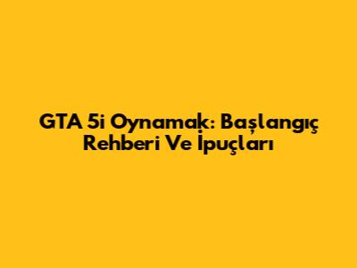 GTA 5'i Oynamak: Başlangıç Rehberi Ve İpuçları