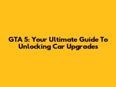 GTA 5: Your Ultimate Guide To Unlocking Car Upgrades