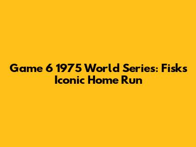Game 6 1975 World Series: Fisk's Iconic Home Run