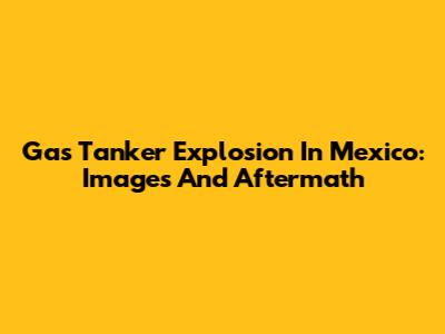 Gas Tanker Explosion In Mexico: Images And Aftermath