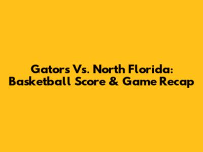 Gators Vs. North Florida: Basketball Score & Game Recap