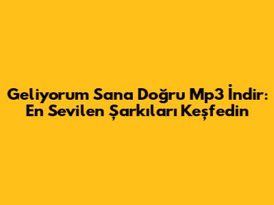 Geliyorum Sana Doğru Mp3 İndir: En Sevilen Şarkıları Keşfedin