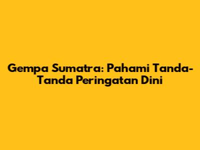 Gempa Sumatra: Pahami Tanda-Tanda Peringatan Dini