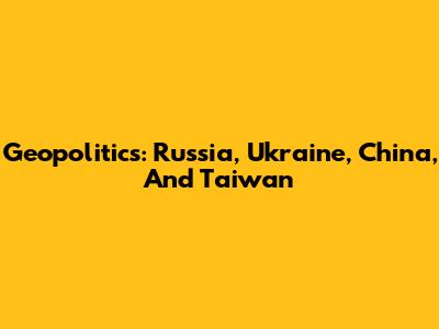 Geopolitics: Russia, Ukraine, China, And Taiwan