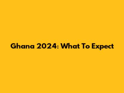 Ghana 2024: What To Expect