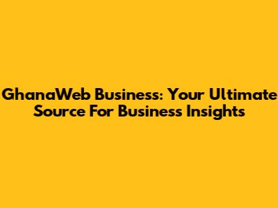GhanaWeb Business: Your Ultimate Source For Business Insights