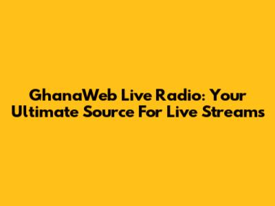GhanaWeb Live Radio: Your Ultimate Source For Live Streams
