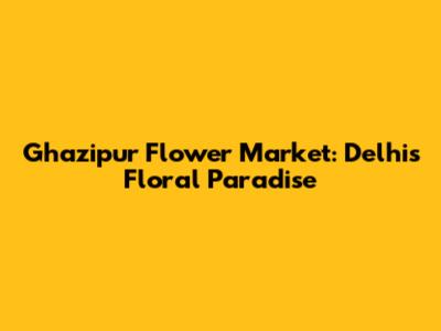 Ghazipur Flower Market: Delhi's Floral Paradise