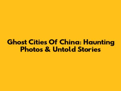 Ghost Cities Of China: Haunting Photos & Untold Stories