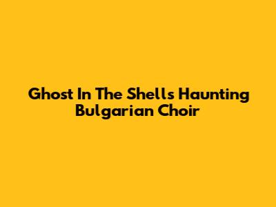 Ghost In The Shell's Haunting Bulgarian Choir