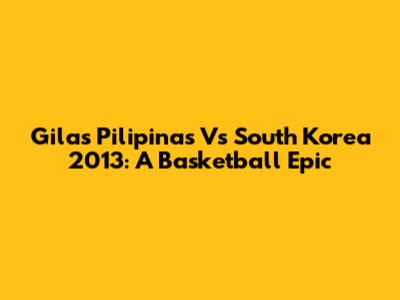 Gilas Pilipinas Vs South Korea 2013: A Basketball Epic