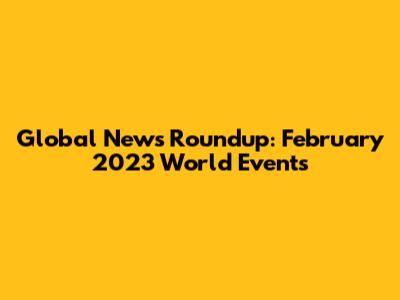 Global News Roundup: February 2023 World Events