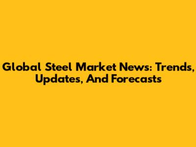 Global Steel Market News: Trends, Updates, And Forecasts