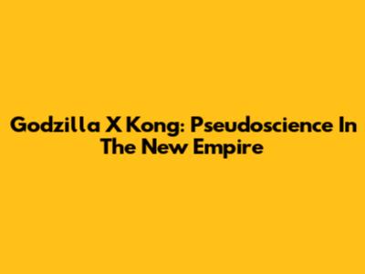 Godzilla X Kong: Pseudoscience In The New Empire