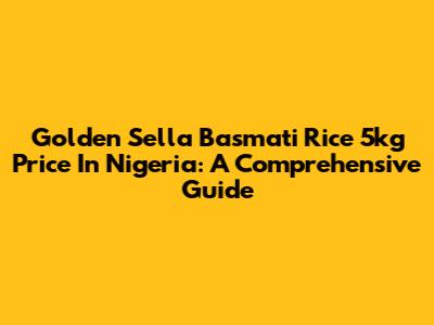 Golden Sella Basmati Rice 5kg Price In Nigeria: A Comprehensive Guide