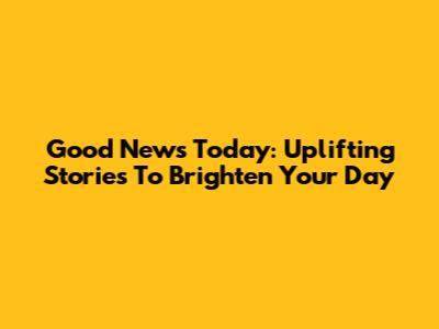 Good News Today: Uplifting Stories To Brighten Your Day