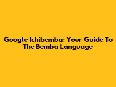 Google Ichibemba: Your Guide To The Bemba Language