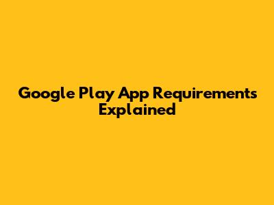 Google Play App Requirements Explained