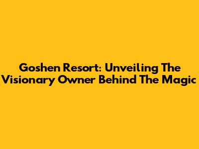 Goshen Resort: Unveiling The Visionary Owner Behind The Magic