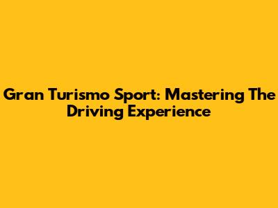 Gran Turismo Sport: Mastering The Driving Experience