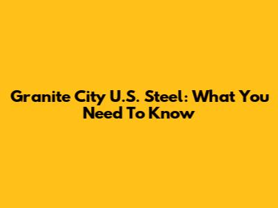 Granite City U.S. Steel: What You Need To Know