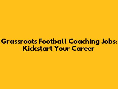 Grassroots Football Coaching Jobs: Kickstart Your Career