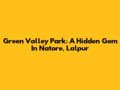 Green Valley Park: A Hidden Gem In Natore, Lalpur