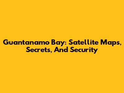 Guantanamo Bay: Satellite Maps, Secrets, And Security
