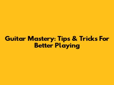 Guitar Mastery: Tips & Tricks For Better Playing