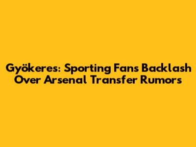 Gyökeres: Sporting Fans' Backlash Over Arsenal Transfer Rumors