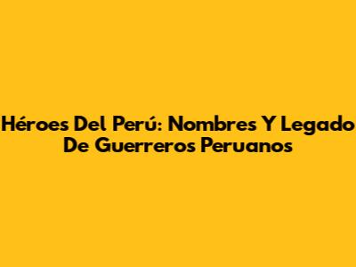Héroes Del Perú: Nombres Y Legado De Guerreros Peruanos