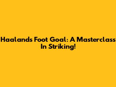 Haaland's Foot Goal: A Masterclass In Striking!