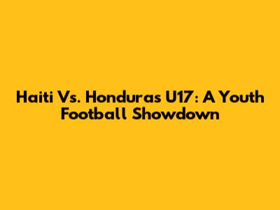 Haiti Vs. Honduras U17: A Youth Football Showdown