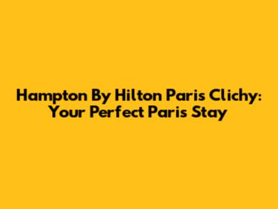 Hampton By Hilton Paris Clichy: Your Perfect Paris Stay