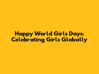Happy World Girl's Days: Celebrating Girls Globally