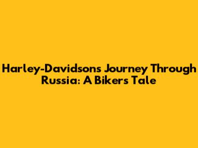 Harley-Davidson's Journey Through Russia: A Biker's Tale