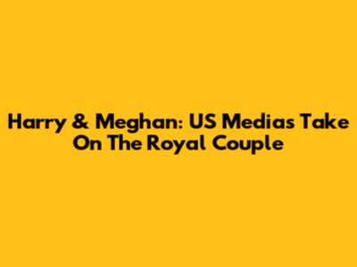Harry & Meghan: US Media's Take On The Royal Couple