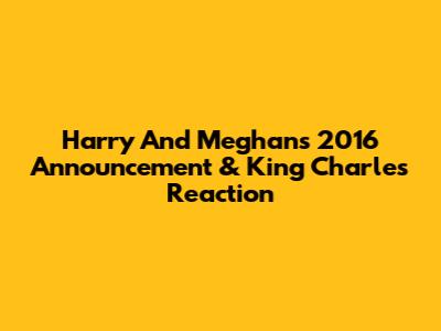 Harry And Meghan's 2016 Announcement & King Charles' Reaction