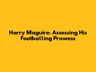 Harry Maguire: Assessing His Footballing Prowess