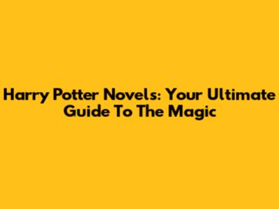 Harry Potter Novels: Your Ultimate Guide To The Magic