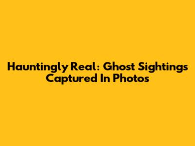 Hauntingly Real: Ghost Sightings Captured In Photos