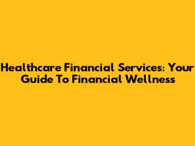 Healthcare Financial Services: Your Guide To Financial Wellness