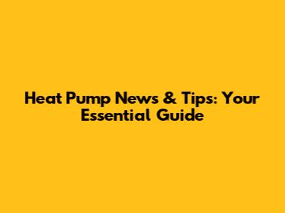 Heat Pump News & Tips: Your Essential Guide