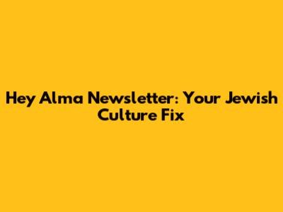 Hey Alma Newsletter: Your Jewish Culture Fix