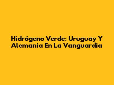 Hidrógeno Verde: Uruguay Y Alemania En La Vanguardia