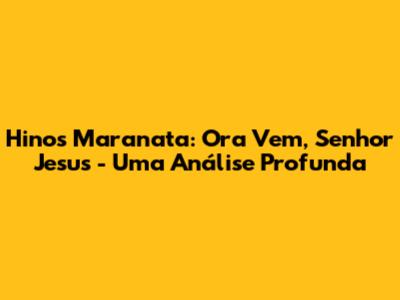 Hinos Maranata: Ora Vem, Senhor Jesus - Uma Análise Profunda