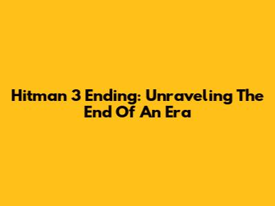 Hitman 3 Ending: Unraveling The End Of An Era