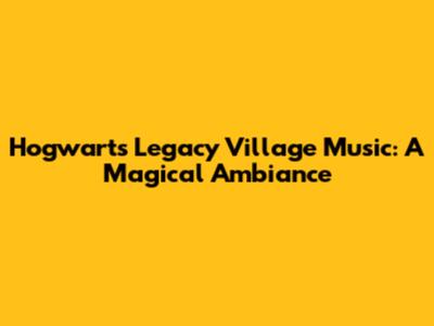 Hogwarts Legacy Village Music: A Magical Ambiance