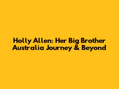 Holly Allen: Her Big Brother Australia Journey & Beyond