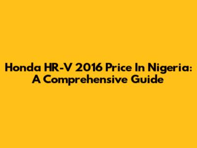 Honda HR-V 2016 Price In Nigeria: A Comprehensive Guide
